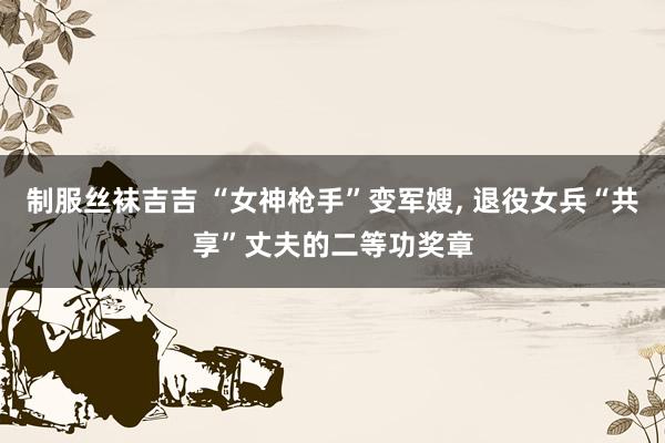 制服丝袜吉吉 “女神枪手”变军嫂, 退役女兵“共享”丈夫的二等功奖章