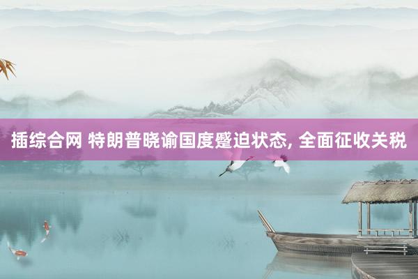 插综合网 特朗普晓谕国度蹙迫状态, 全面征收关税