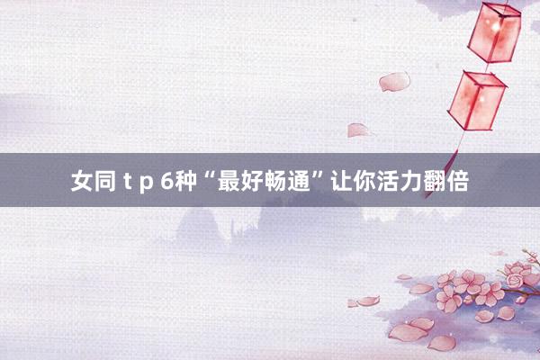 女同 t p 6种“最好畅通”让你活力翻倍