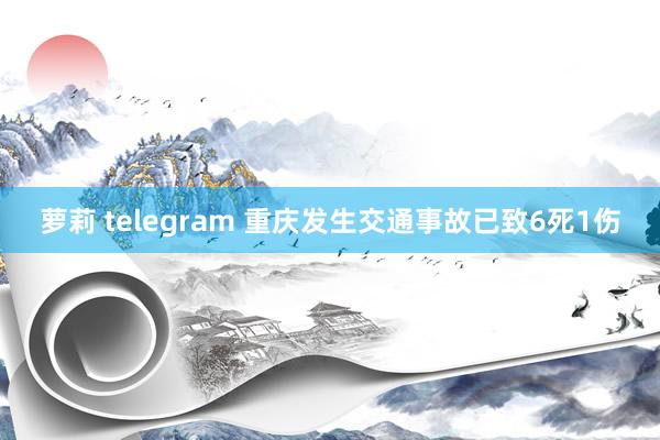 萝莉 telegram 重庆发生交通事故已致6死1伤