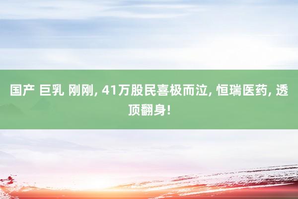 国产 巨乳 刚刚, 41万股民喜极而泣, 恒瑞医药, 透顶翻身!