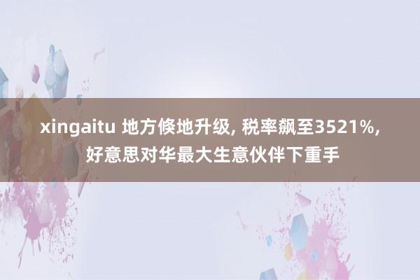 xingaitu 地方倏地升级, 税率飙至3521%, 好意思对华最大生意伙伴下重手