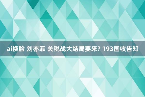 ai换脸 刘亦菲 关税战大结局要来? 193国收告知