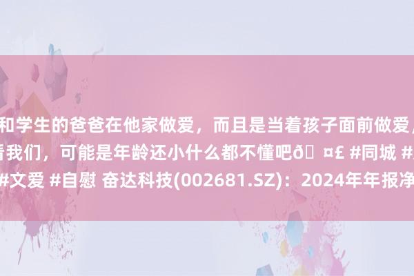 和学生的爸爸在他家做爱，而且是当着孩子面前做爱，太刺激了，孩子完全不看我们，可能是年龄还小什么都不懂吧🤣 #同城 #文爱 #自慰 奋达科技(002681.SZ)：2024年年报净利润为9709.00万元