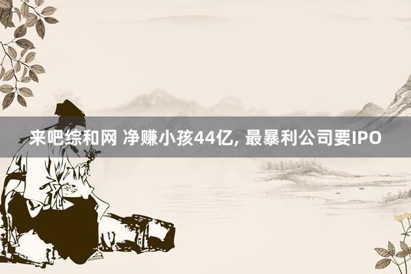 来吧综和网 净赚小孩44亿, 最暴利公司要IPO