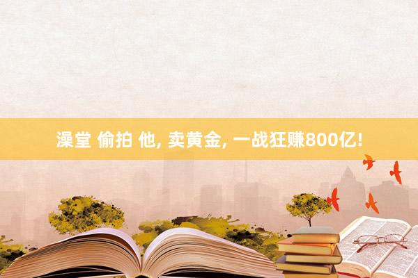 澡堂 偷拍 他, 卖黄金, 一战狂赚800亿!