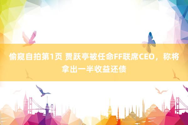 偷窥自拍第1页 贾跃亭被任命FF联席CEO，称将拿出一半收益还债