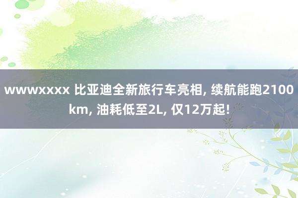 wwwxxxx 比亚迪全新旅行车亮相, 续航能跑2100km, 油耗低至2L, 仅12万起!