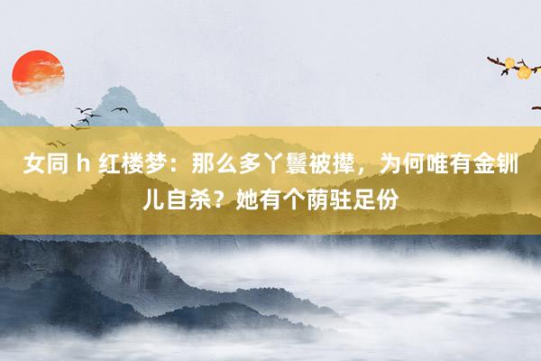 女同 h 红楼梦：那么多丫鬟被撵，为何唯有金钏儿自杀？她有个荫驻足份