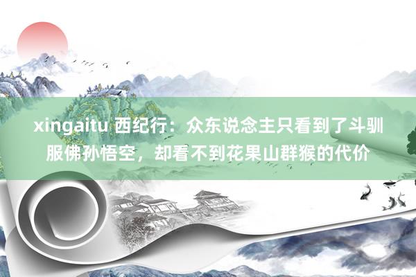 xingaitu 西纪行：众东说念主只看到了斗驯服佛孙悟空，却看不到花果山群猴的代价