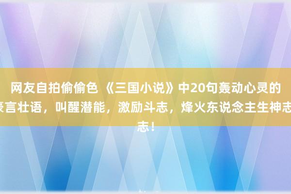 网友自拍偷偷色 《三国小说》中20句轰动心灵的豪言壮语，叫醒潜能，激励斗志，烽火东说念主生神志！