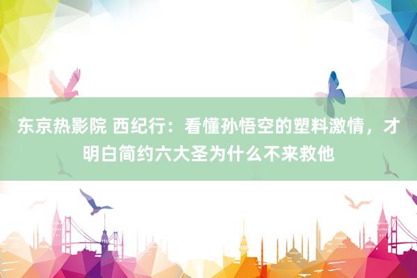 东京热影院 西纪行：看懂孙悟空的塑料激情，才明白简约六大圣为什么不来救他