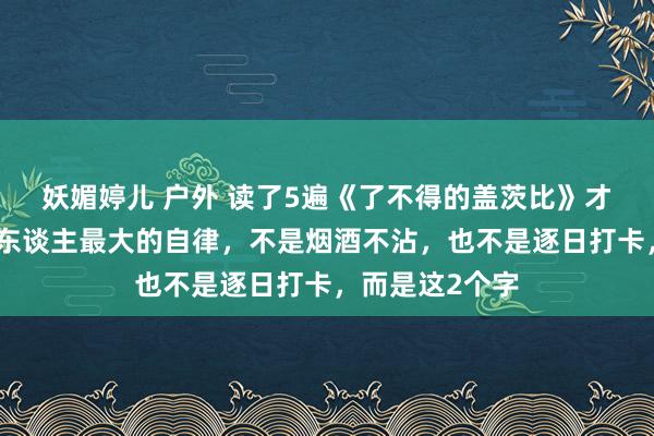 妖媚婷儿 户外 读了5遍《了不得的盖茨比》才发现，一个男东谈主最大的自律，不是烟酒不沾，也不是逐日打卡，而是这2个字