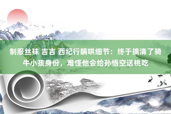 制服丝袜 吉吉 西纪行瞒哄细节：终于搞清了骑牛小孩身份，难怪他会给孙悟空送桃吃