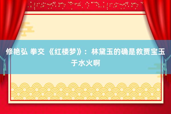 修艳弘 拳交 《红楼梦》：林黛玉的确是救贾宝玉于水火啊