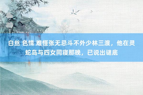 白丝 色情 难怪张无忌斗不外少林三渡，他在灵蛇岛与四女同寝那晚，已说出谜底