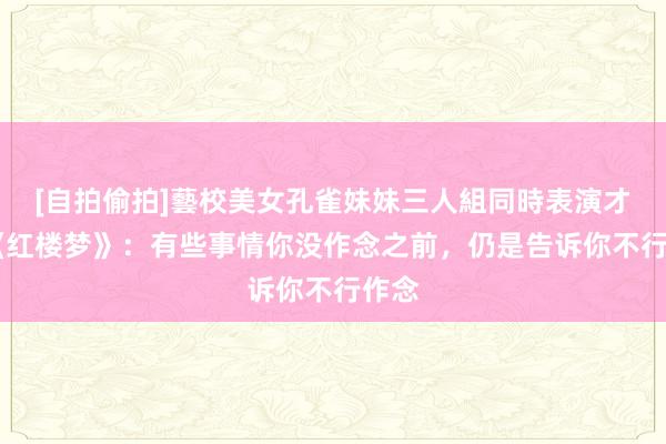 [自拍偷拍]藝校美女孔雀妹妹三人組同時表演才藝 《红楼梦》：有些事情你没作念之前，仍是告诉你不行作念