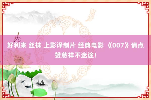 好利来 丝袜 上影译制片 经典电影 《007》请点赞慈祥不迷途！