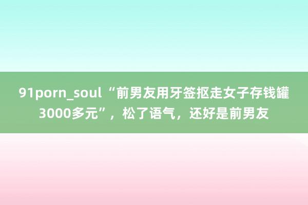 91porn_soul “前男友用牙签抠走女子存钱罐3000多元”，松了语气，还好是前男友