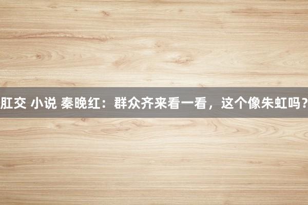 肛交 小说 秦晚红：群众齐来看一看，这个像朱虹吗？