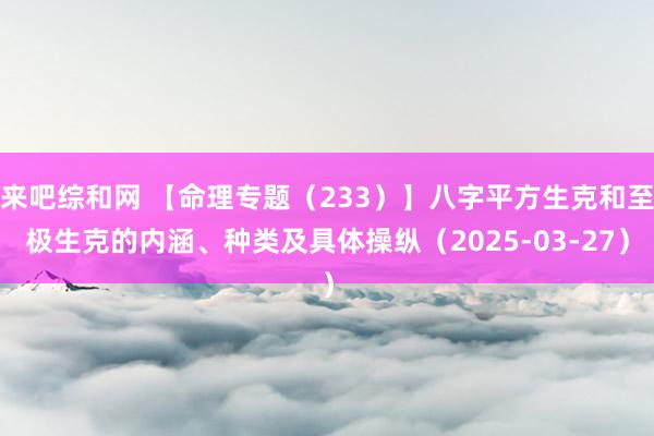 来吧综和网 【命理专题（233）】八字平方生克和至极生克的内涵、种类及具体操纵（2025-03-27）