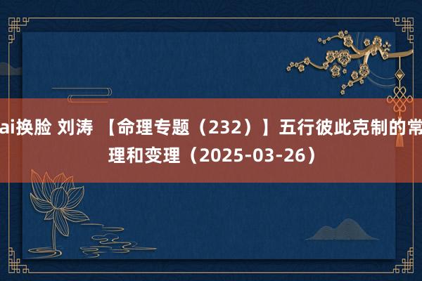 ai换脸 刘涛 【命理专题（232）】五行彼此克制的常理和变理（2025-03-26）