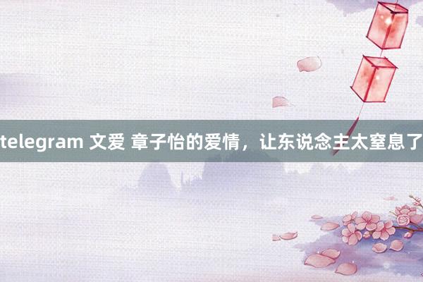 telegram 文爱 章子怡的爱情，让东说念主太窒息了