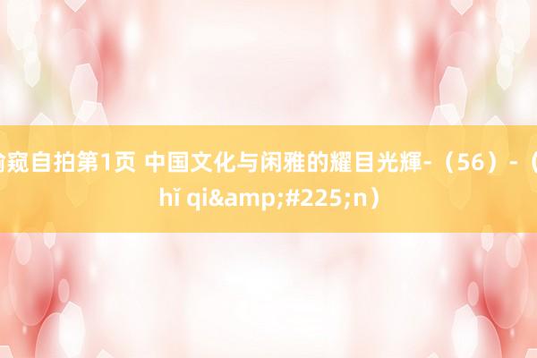 偷窥自拍第1页 中国文化与闲雅的耀目光輝-（56）-（zhǐ qi&#225;n）