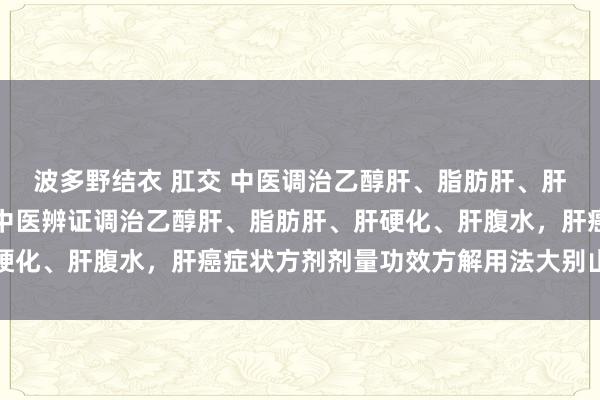 波多野结衣 肛交 中医调治乙醇肝、脂肪肝、肝硬化、肝腹水，肝癌，中医辨证调治乙醇肝、脂肪肝、肝硬化、肝腹水，肝癌症状方剂剂量功效方解用法大别山养生堂