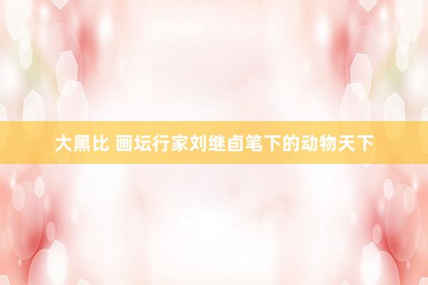 大黑比 画坛行家刘继卣笔下的动物天下