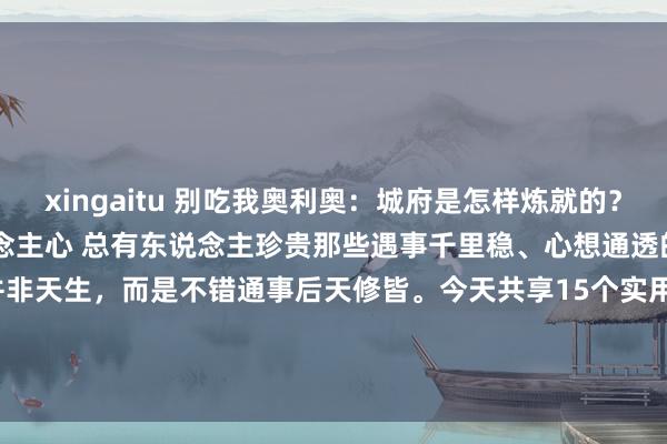 xingaitu 别吃我奥利奥:城府是怎样炼就的?15个实用手段让你更懂东说念主心 总有东说念主珍贵那些遇事千里稳、心想通透的东说念主,其实城府并非天生,而是不错通事后天修皆。今天共享15个实用次序,带你偷偷升迁'处世段位'! 1....