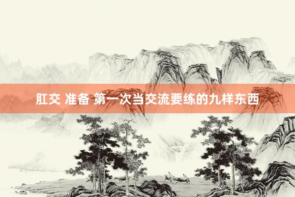 肛交 准备 第一次当交流要练的九样东西