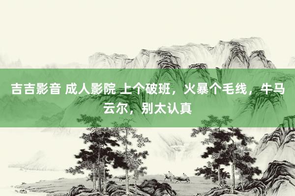 吉吉影音 成人影院 上个破班，火暴个毛线，牛马云尔，别太认真