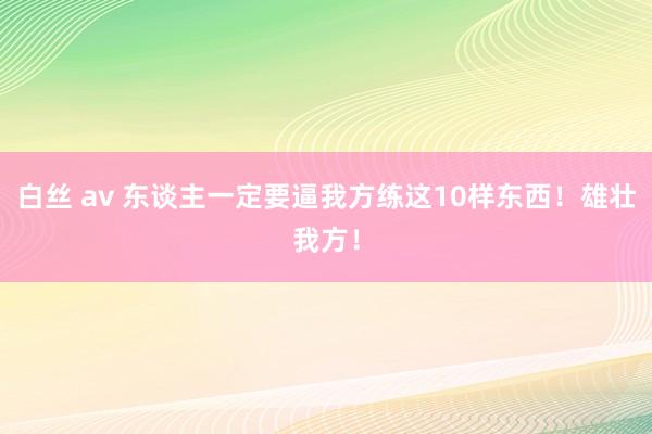 白丝 av 东谈主一定要逼我方练这10样东西！雄壮我方！