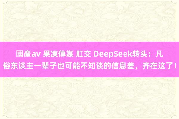 國產av 果凍傳媒 肛交 DeepSeek转头：凡俗东谈主一辈子也可能不知谈的信息差，齐在这了！