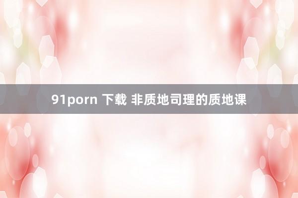 91porn 下载 非质地司理的质地课