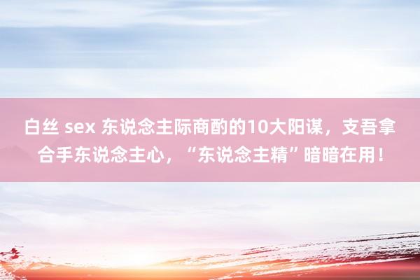 白丝 sex 东说念主际商酌的10大阳谋，支吾拿合手东说念主心，“东说念主精”暗暗在用！