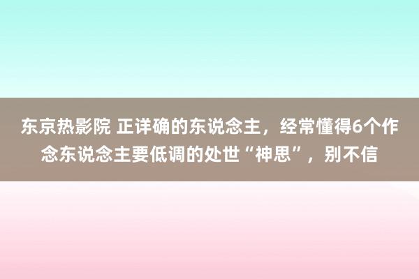 东京热影院 正详确的东说念主，经常懂得6个作念东说念主要低调的处世“神思”，别不信