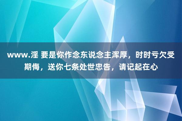 www.淫 要是你作念东说念主浑厚，时时亏欠受期侮，送你七条处世忠告，请记起在心