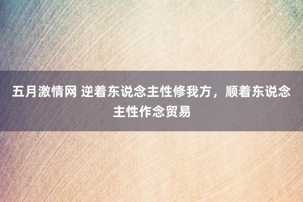 五月激情网 逆着东说念主性修我方，顺着东说念主性作念贸易