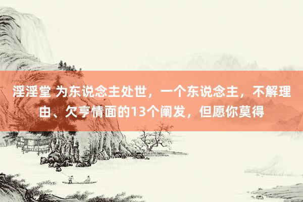 淫淫堂 为东说念主处世，一个东说念主，不解理由、欠亨情面的13个阐发，但愿你莫得