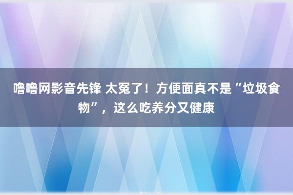 噜噜网影音先锋 太冤了！方便面真不是“垃圾食物”，这么吃养分又健康
