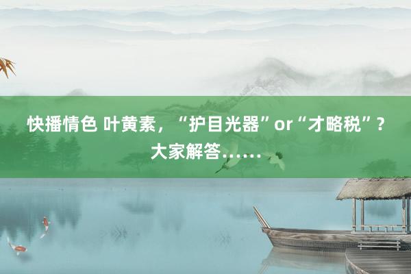 快播情色 叶黄素，“护目光器”or“才略税”？大家解答……