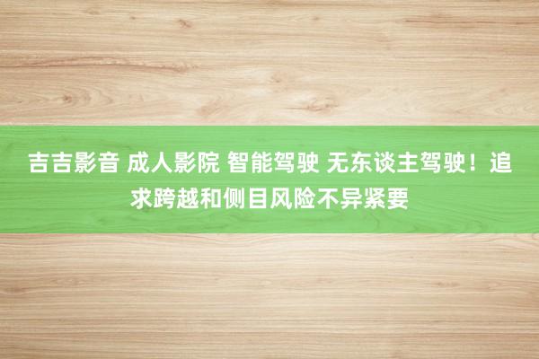 吉吉影音 成人影院 智能驾驶 无东谈主驾驶！追求跨越和侧目风险不异紧要