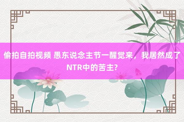 偷拍自拍视频 愚东说念主节一醒觉来，我居然成了NTR中的苦主?