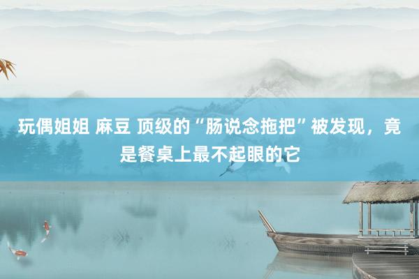 玩偶姐姐 麻豆 顶级的“肠说念拖把”被发现，竟是餐桌上最不起眼的它