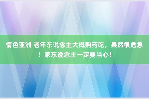情色亚洲 老年东说念主大概购药吃，果然很危急！家东说念主一定要当心！
