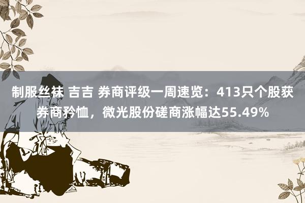制服丝袜 吉吉 券商评级一周速览：413只个股获券商矜恤，微光股份磋商涨幅达55.49%