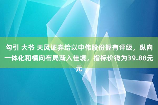 勾引 大爷 天风证券给以中伟股份握有评级，纵向一体化和横向布局渐入佳境，指标价钱为39.88元
