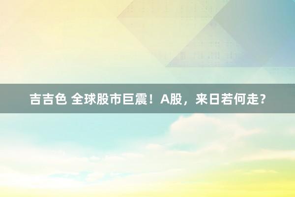 吉吉色 全球股市巨震！A股，来日若何走？